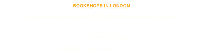 BOOKSHOPS IN LONDON

The book is available (in stock) at the following book shops in London

FOYLES (Charing Cross Road) 
BFI BOOK SHOP (Southbank)
INK@84 (Highbury, Islington)

It can be ordered from any branch of WATERSTONES